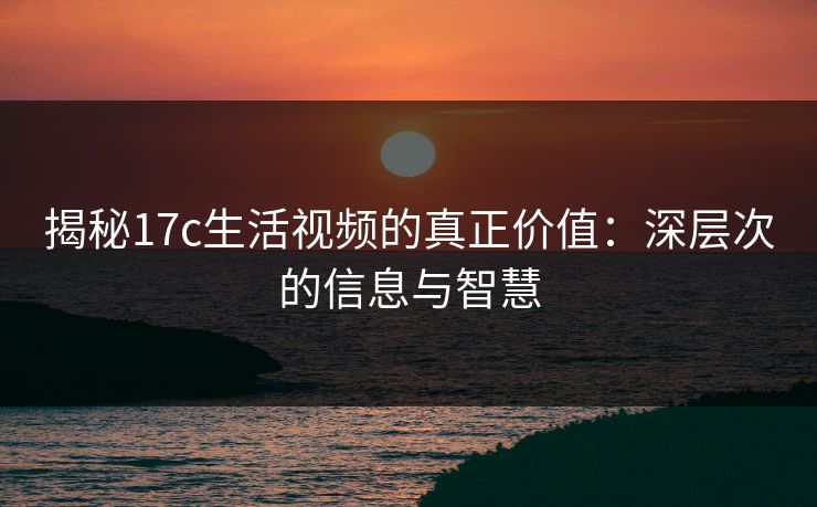 揭秘17c生活视频的真正价值:深层次的信息与智慧 揭秘17c生活视频的真正价值:深层次的信息与智慧