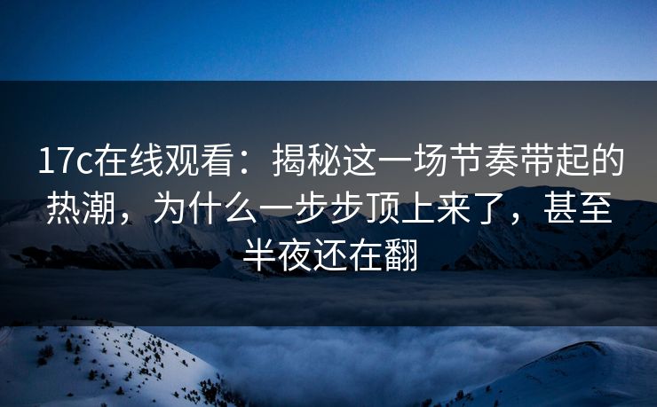 17c在线观看:揭秘这一场节奏带起的热潮,为什么一步步顶上来了,甚至半夜还在翻 17c在线观看:揭秘这一场节奏带起的热潮,为什么一步步顶上来了,甚至半夜还在翻