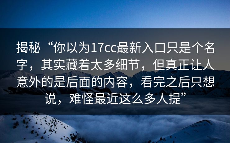 揭秘“你以为17cc最新入口只是个名字，其实藏着太多细节，但真正让人意外的是后面的内容，看完之后只想说，难怪最近这么多人提”