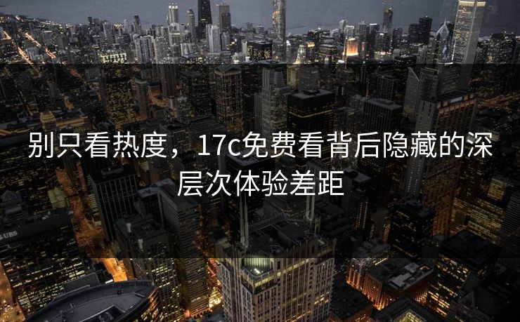 别只看热度,17c免费看背后隐藏的深层次体验差距 别只看热度,17c免费看背后隐藏的深层次体验差距