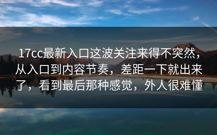 17cc最新入口这波关注来得不突然，从入口到内容节奏，差距一下就出来了，看到最后那种感觉，外人很难懂