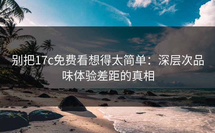 别把17c免费看想得太简单：深层次品味体验差距的真相