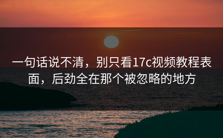 一句话说不清，别只看17c视频教程表面，后劲全在那个被忽略的地方