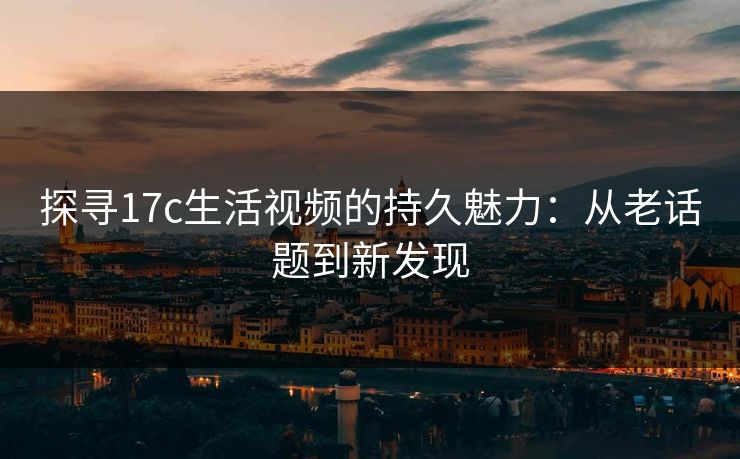 探寻17c生活视频的持久魅力：从老话题到新发现