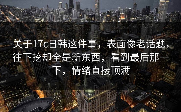 关于17c日韩这件事,表面像老话题,往下挖却全是新东西,看到最后那一下,情绪直接顶满 关于17c日韩这件事,表面像老话题,往下挖却全是新东西,看到最后那一下,情绪直接顶满
