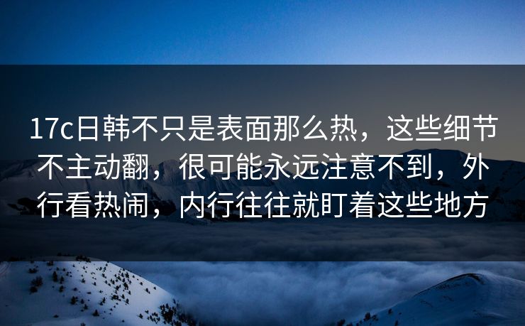 17c日韩不只是表面那么热,这些细节不主动翻,很可能永远注意不到,外行看热闹,内行往往就盯着这些地方 17c日韩不只是表面那么热,这些细节不主动翻,很可能永远注意不到,外行看热闹,内行往往就盯着这些地方