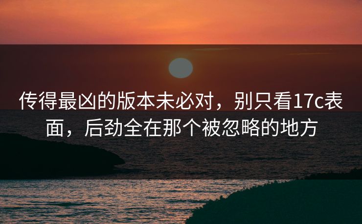 传得最凶的版本未必对,别只看17c表面,后劲全在那个被忽略的地方 传得最凶的版本未必对,别只看17c表面,后劲全在那个被忽略的地方