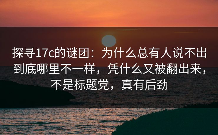 探寻17c的谜团：为什么总有人说不出到底哪里不一样，凭什么又被翻出来，不是标题党，真有后劲