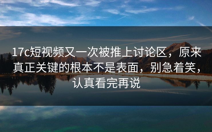 17c短视频又一次被推上讨论区，原来真正关键的根本不是表面，别急着笑，认真看完再说