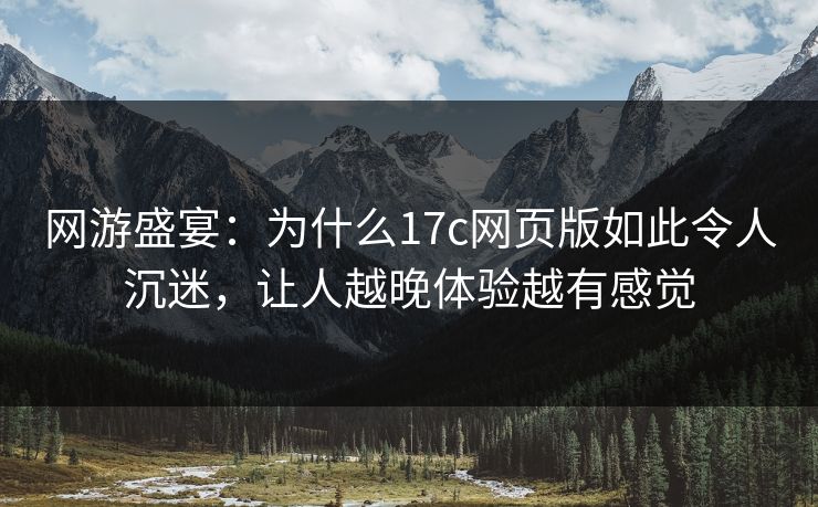 网游盛宴：为什么17c网页版如此令人沉迷，让人越晚体验越有感觉