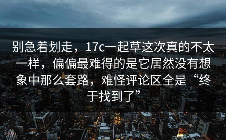 别急着划走，17c一起草这次真的不太一样，偏偏最难得的是它居然没有想象中那么套路，难怪评论区全是“终于找到了”