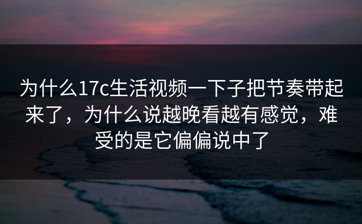 为什么17c生活视频一下子把节奏带起来了，为什么说越晚看越有感觉，难受的是它偏偏说中了