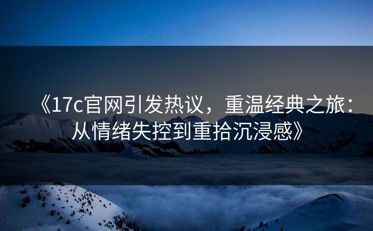 《17c官网引发热议，重温经典之旅：从情绪失控到重拾沉浸感》