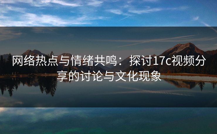 网络热点与情绪共鸣：探讨17c视频分享的讨论与文化现象