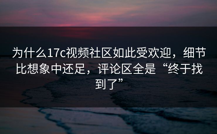为什么17c视频社区如此受欢迎,细节比想象中还足,评论区全是“终于找到了” 为什么17c视频社区如此受欢迎,细节比想象中还足,评论区全是“终于找到了”