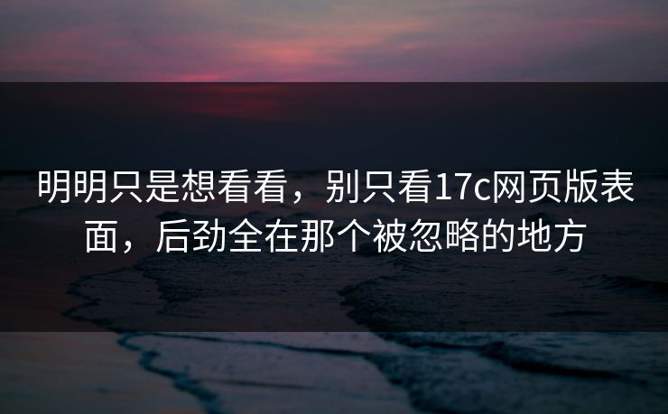 明明只是想看看，别只看17c网页版表面，后劲全在那个被忽略的地方