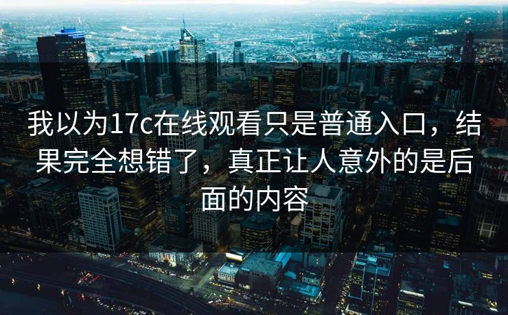 我以为17c在线观看只是普通入口，结果完全想错了，真正让人意外的是后面的内容