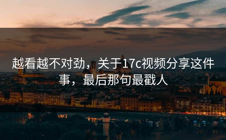 越看越不对劲，关于17c视频分享这件事，最后那句最戳人