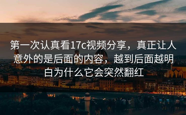 第一次认真看17c视频分享，真正让人意外的是后面的内容，越到后面越明白为什么它会突然翻红
