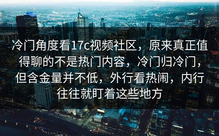 冷门角度看17c视频社区，原来真正值得聊的不是热门内容，冷门归冷门，但含金量并不低，外行看热闹，内行往往就盯着这些地方