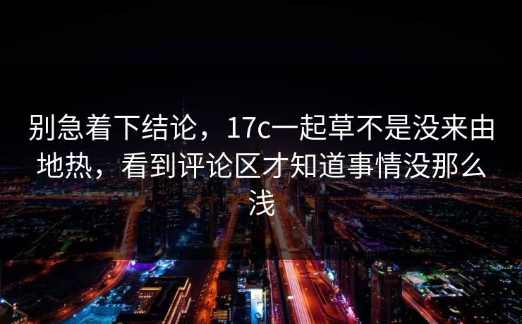 别急着下结论,17c一起草不是没来由地热,看到评论区才知道事情没那么浅 别急着下结论,17c一起草不是没来由地热,看到评论区才知道事情没那么浅