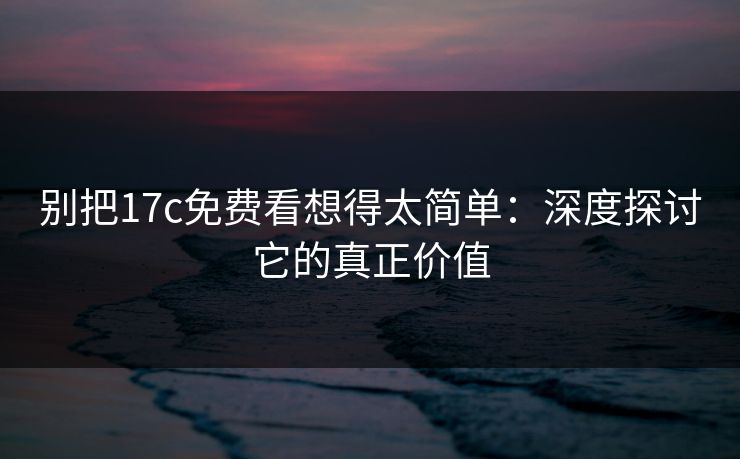 别把17c免费看想得太简单：深度探讨它的真正价值