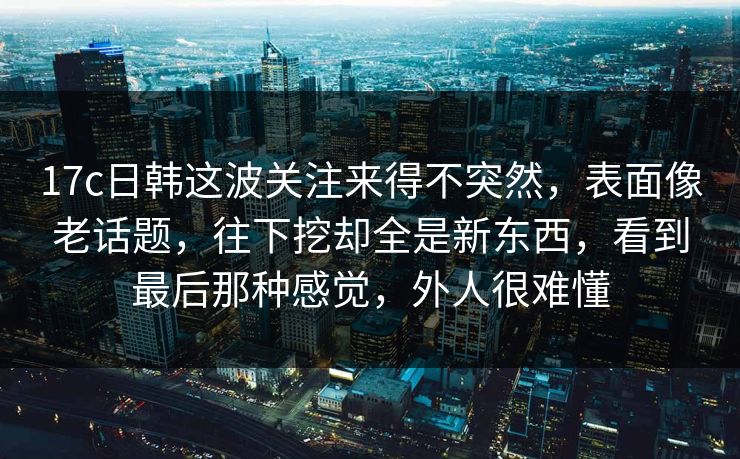 17c日韩这波关注来得不突然,表面像老话题,往下挖却全是新东西,看到最后那种感觉,外人很难懂 17c日韩这波关注来得不突然,表面像老话题,往下挖却全是新东西,看到最后那种感觉,外人很难懂