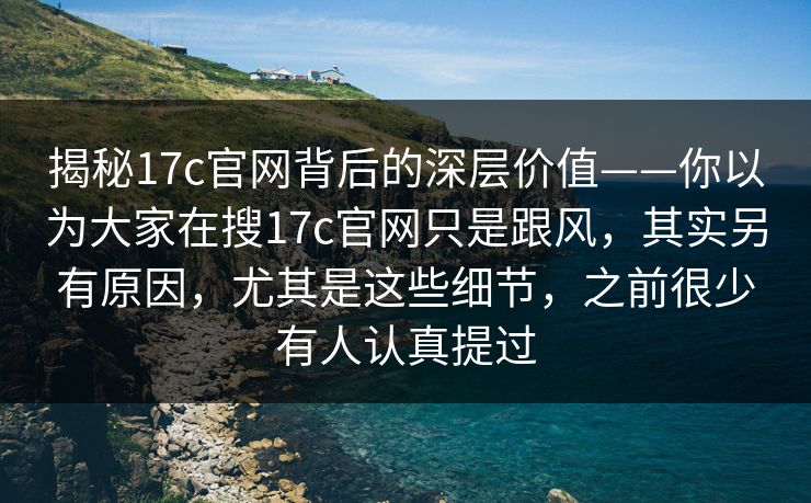 揭秘17c官网背后的深层价值——你以为大家在搜17c官网只是跟风，其实另有原因，尤其是这些细节，之前很少有人认真提过