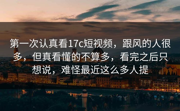 第一次认真看17c短视频，跟风的人很多，但真看懂的不算多，看完之后只想说，难怪最近这么多人提