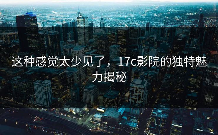 这种感觉太少见了，17c影院的独特魅力揭秘