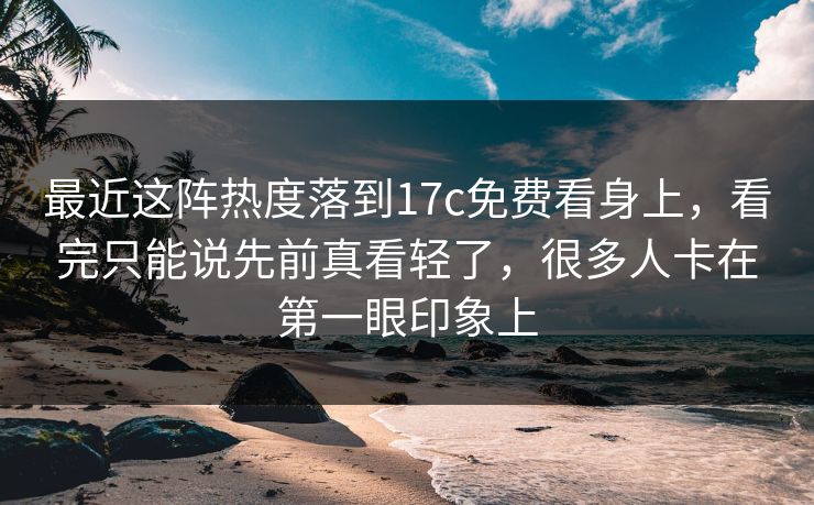 最近这阵热度落到17c免费看身上，看完只能说先前真看轻了，很多人卡在第一眼印象上