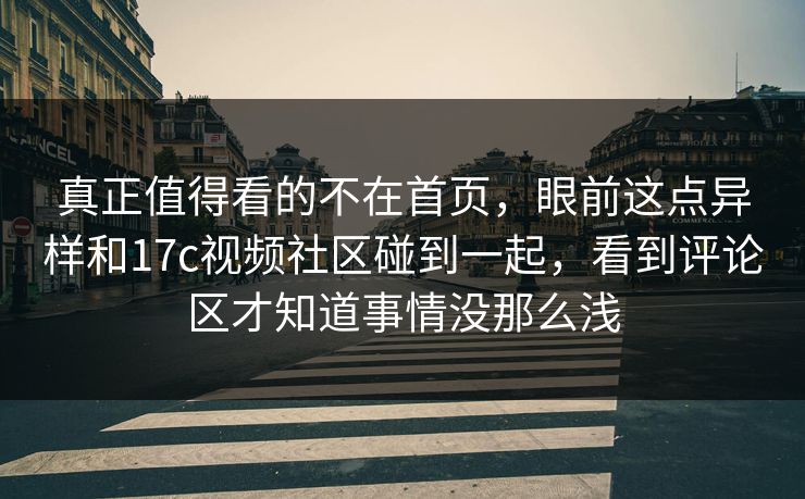 真正值得看的不在首页，眼前这点异样和17c视频社区碰到一起，看到评论区才知道事情没那么浅
