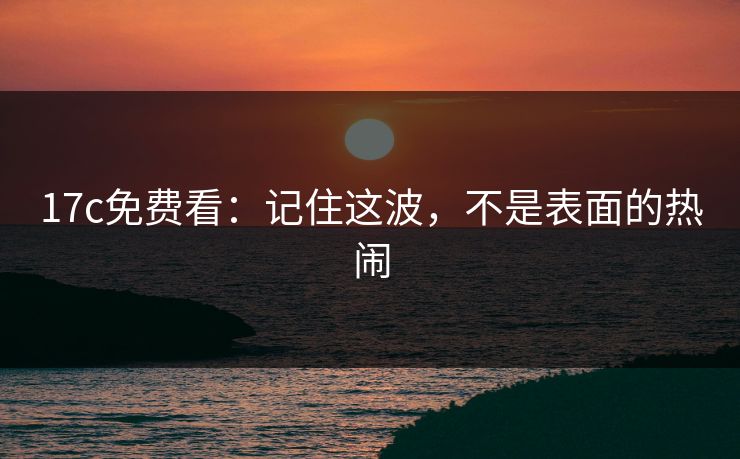 17c免费看：记住这波，不是表面的热闹
