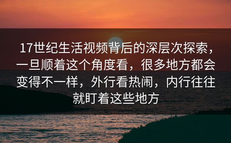 17世纪生活视频背后的深层次探索，一旦顺着这个角度看，很多地方都会变得不一样，外行看热闹，内行往往就盯着这些地方