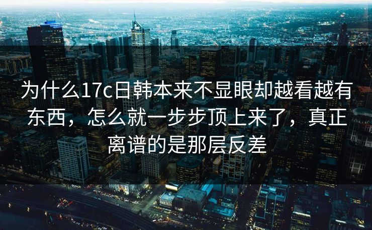 为什么17c日韩本来不显眼却越看越有东西，怎么就一步步顶上来了，真正离谱的是那层反差