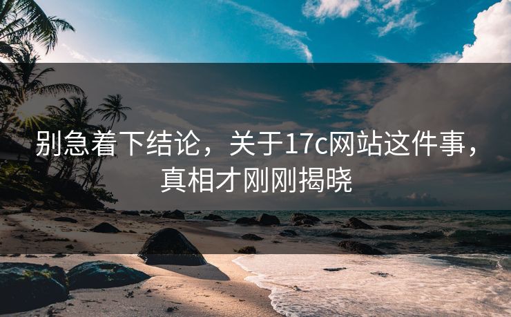 别急着下结论，关于17c网站这件事，真相才刚刚揭晓