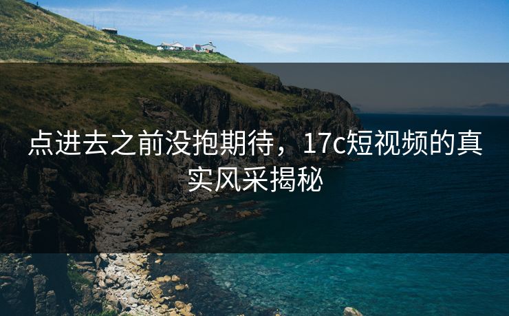 点进去之前没抱期待，17c短视频的真实风采揭秘