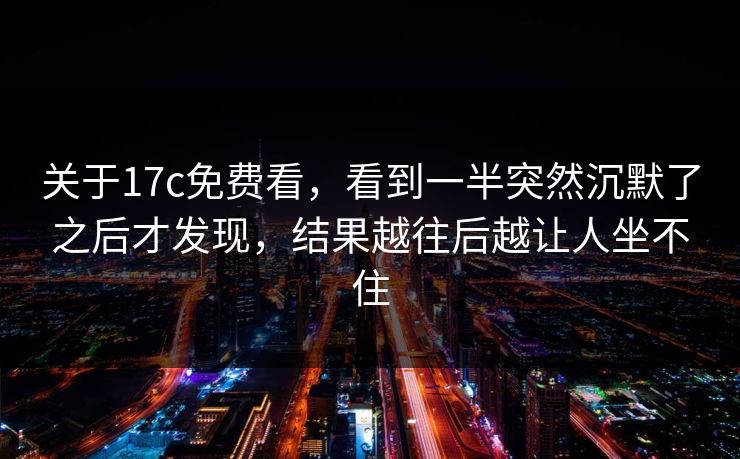 关于17c免费看，看到一半突然沉默了之后才发现，结果越往后越让人坐不住