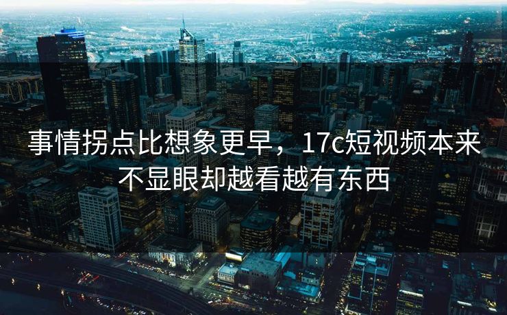 事情拐点比想象更早，17c短视频本来不显眼却越看越有东西