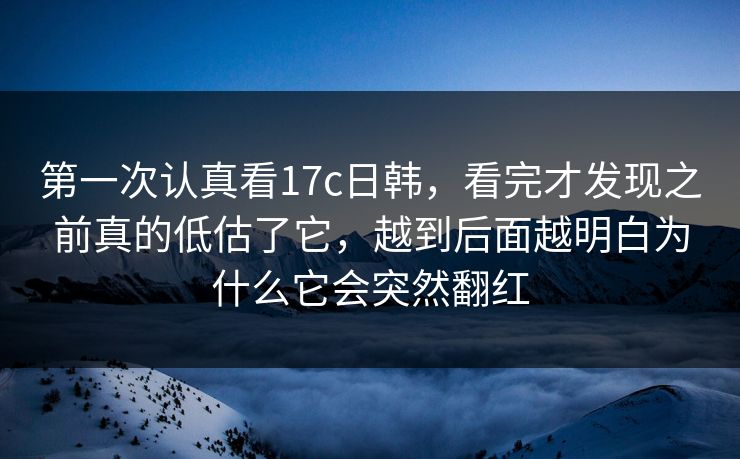 第一次认真看17c日韩，看完才发现之前真的低估了它，越到后面越明白为什么它会突然翻红