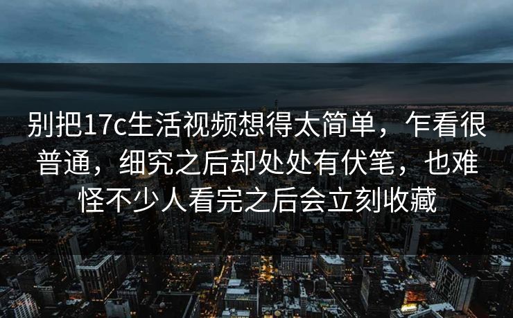 别把17c生活视频想得太简单，乍看很普通，细究之后却处处有伏笔，也难怪不少人看完之后会立刻收藏
