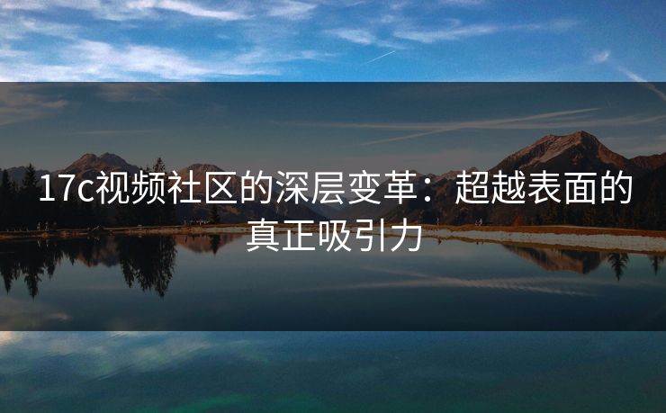 17c视频社区的深层变革：超越表面的真正吸引力