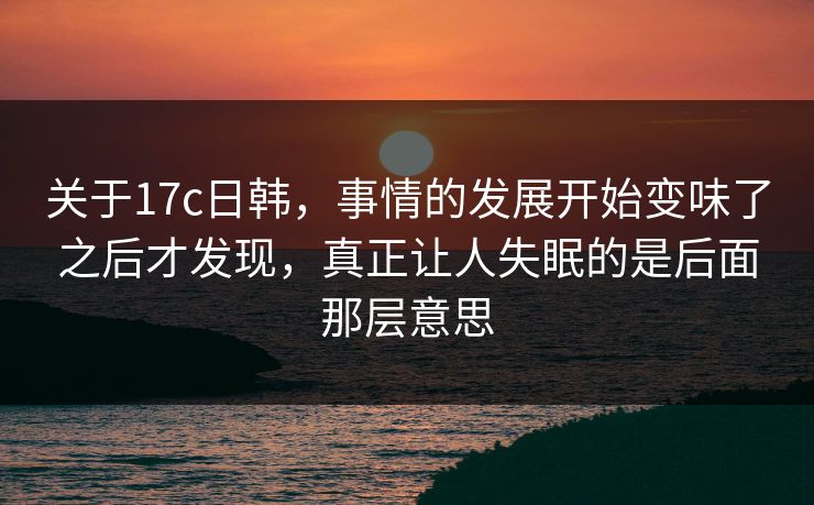 关于17c日韩，事情的发展开始变味了之后才发现，真正让人失眠的是后面那层意思