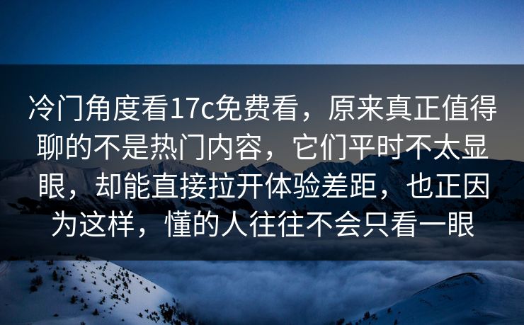 冷门角度看17c免费看，原来真正值得聊的不是热门内容，它们平时不太显眼，却能直接拉开体验差距，也正因为这样，懂的人往往不会只看一眼