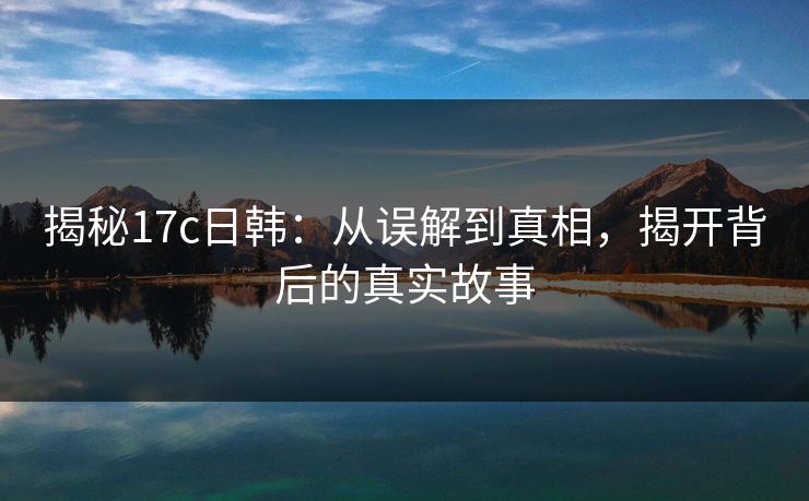 揭秘17c日韩：从误解到真相，揭开背后的真实故事