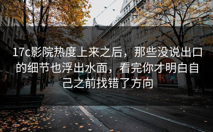 17c影院热度上来之后，那些没说出口的细节也浮出水面，看完你才明白自己之前找错了方向