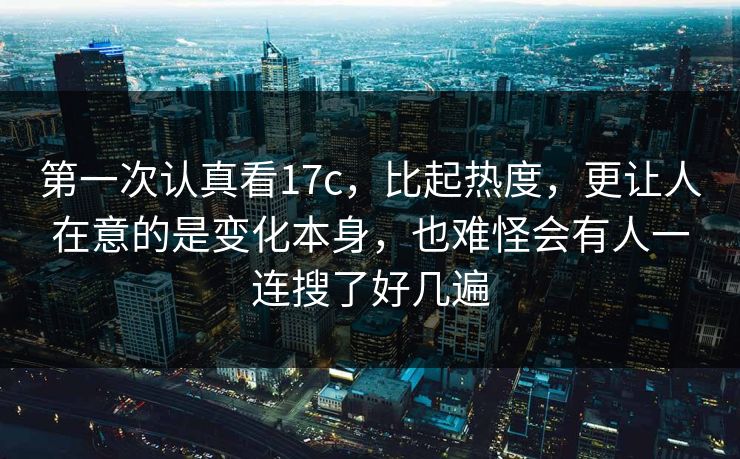 第一次认真看17c，比起热度，更让人在意的是变化本身，也难怪会有人一连搜了好几遍