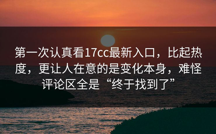 第一次认真看17cc最新入口，比起热度，更让人在意的是变化本身，难怪评论区全是“终于找到了”
