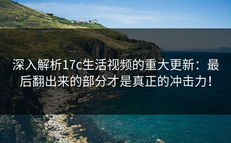 深入解析17c生活视频的重大更新：最后翻出来的部分才是真正的冲击力！