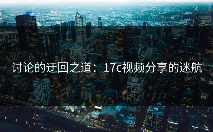 讨论的迂回之道：17c视频分享的迷航